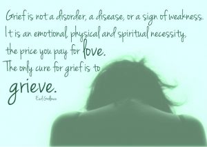 Earl Grollman says so well: Grief is not a disorder, a disease, or a sign of weakness. It is an emotional, physical and spiritual necessity, the price you pay for love. The only cure for grief is to grieve.