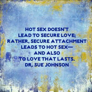 Hot sex doesn’t lead to secure love; rather, secure attachment leads to hot sex—and also to love that lasts. Quote by Dr. Sue Johnson from her book Love Sense