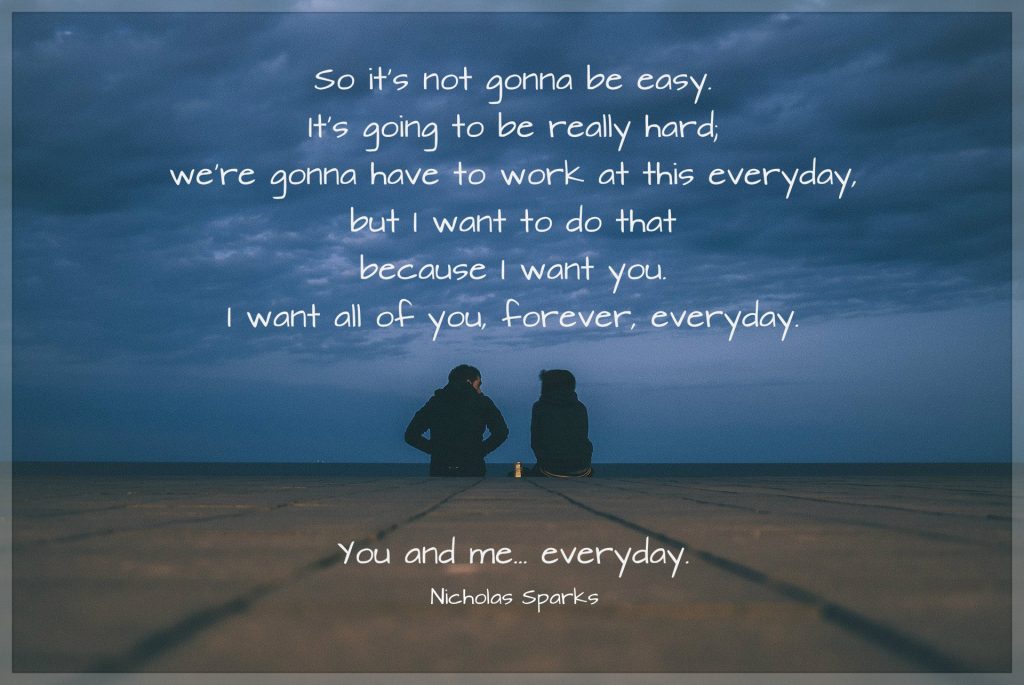 So it's not gonna be easy. It's going to be really hard; we're gonna have to work at this everyday, but I want to do that because I want you. I want all of you, forever, everyday. You and me... everyday. Quote by Nicholas Sparks. picture of couple on a dock.