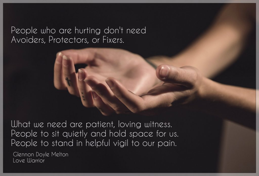 People who are hurting don't need Avoiders, Protectors, or Fixers. What we need are patient, loving witness. People to sit quietly and hold space for us. People to stand in helpful vigil to our pain. Quote by Glennon Doyle Melton from the book Love Warrior