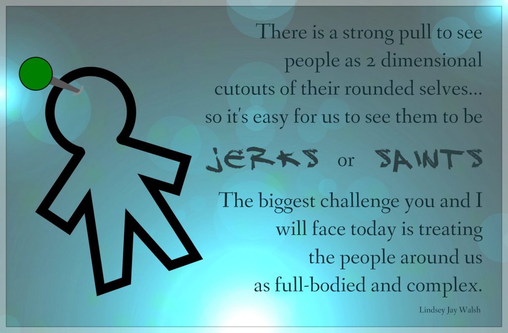 People are perfectly imperfect, so Poster says: There is a strong pull to see people as 2 dimensional cutouts of their rounded selves...so it's easy for us to see them to be jerks or saints.  The biggest challenge you and I will face today is treating the people around us as full-bodied and complex.  Quote by Lindsey Jay Walsh on blog: gratitude and checking in