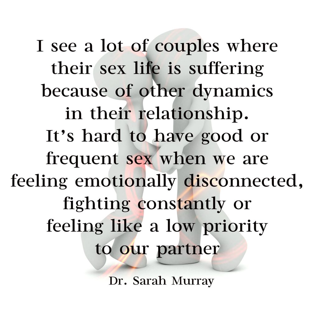 I see a lot of couples where their sex life is suffering because of other dynamics in their relationship. It’s hard to have good or frequent sex when we are feeling emotionally disconnected, fighting constantly or feeling like a low priority to our partner. Quote of Dr. Sarah Murray, therapist at Conexus Counselling  for FAhionMagazine.com