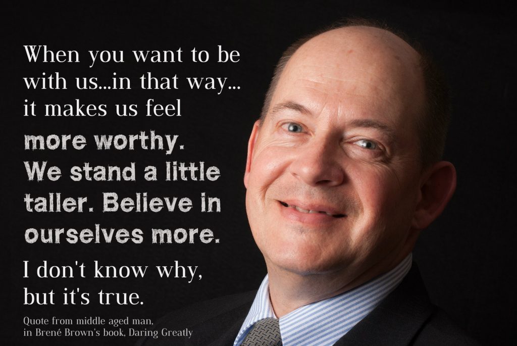 "When you want to be with us in that way it makes us feel more worthy. We stand a little taller. Believe in ourselves more. I don't know why, but it's true. Quote from middle aged man in Brene Brown's Book, Daring Greatly, page 102.