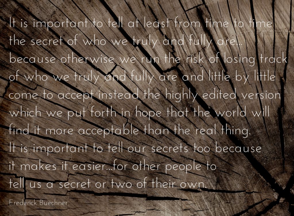 It is important to tell at least from time to time the secret of who we truly and fully are . . . because otherwise we run the risk of losing track of who we truly and fully are and little by little come to accept instead the highly edited version which we put forth in hope that the world will find it more acceptable than the real thing. It is important to tell our secrets too because it makes it easier . . . for other people to tell us a secret or two of their own . Quote by Frederick Buechner on Widower's Club blog