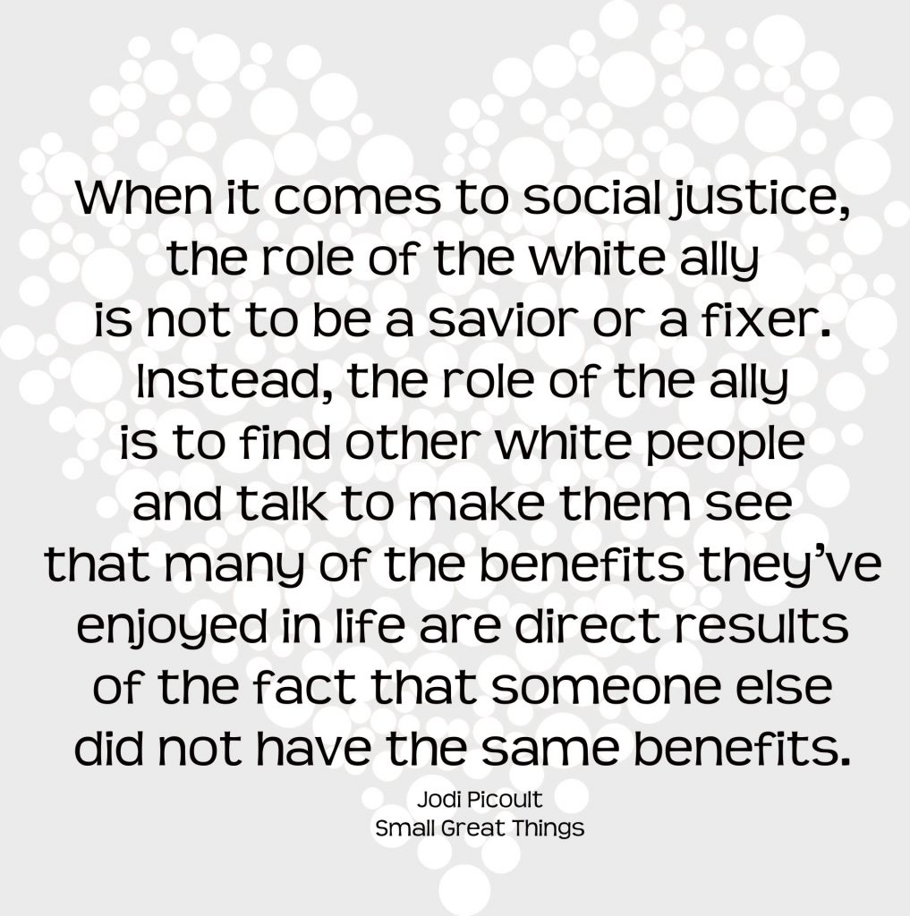 When it comes to social justice, the role of the white ally is to to be a savior or a fixer. Instead, the role of the ally is to find other white people and talk to make them see that many of the benefits they've enjoyed in life are direct results of the fact that someone else did not have the same benefits. Quote from Small Great Things by Jodi Picoult
