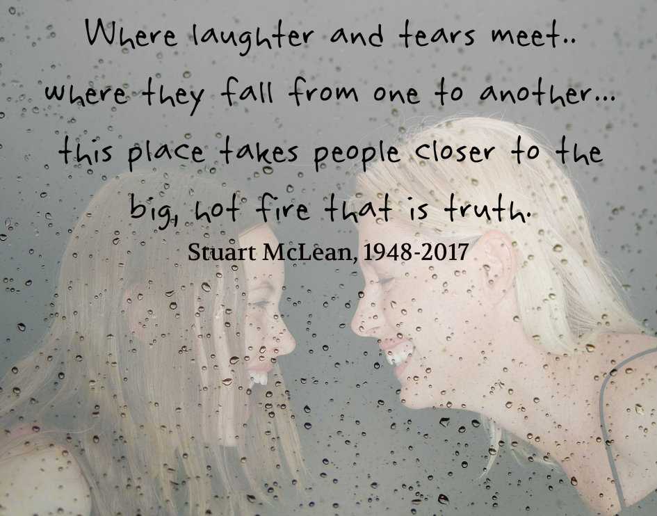 Where laughter and tears meet...there they fall from one to another...this place takes people closer to the big, hot fire that is truth. Quote by Stuart Mclean, 1948-2017 on a tribute blog by Carolyn Klassen