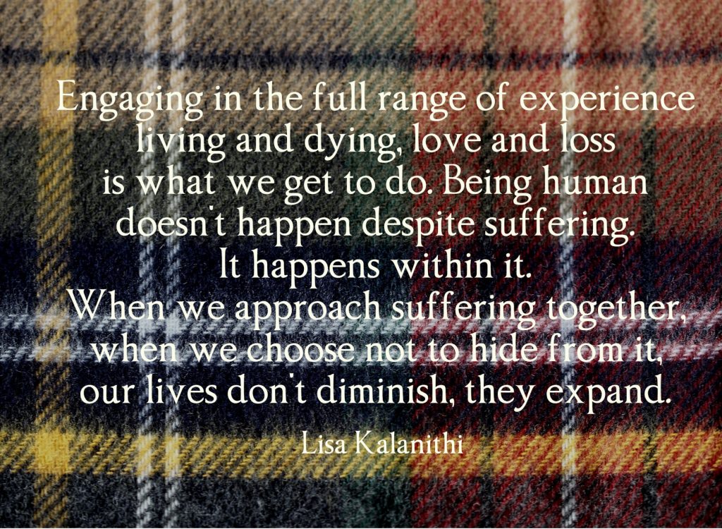 engaging in the full range of experience — living and dying, love and loss — is what we get to do. Being human doesn't happen despite suffering. It happens within it. When we approach suffering together, when we choose not to hide from it, our lives don't diminish, they expand. Lisa Kalathani on plaid background