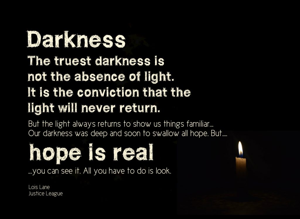 Darkness. The truest darkness is not the absence of light. It is the conviction that the light will never return. But the light always returns to show us things familiar...Our darkness was deep and soon to swallow all hope. But….hope is real…you can see it. All you have to do is look. Lois Lane in Justice League movie on Conexus Counselling blog of loss