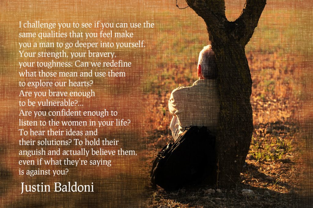 I challenge you to see if you can use the same qualities that you feel make you a man to go deeper into yourself. Your strength, your bravery, your toughness:Are you brave enough to be vulnerable? you confident enough to listen to the women in your life? To hear their ideas and their solutions? To hold their anguish and actually believe them? Quote from Justin Baldoni, actor, TED speaker on Coenxus blog to men who are worried