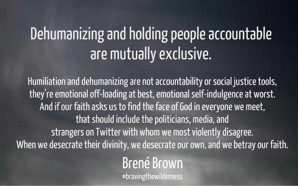 Dehumanizing and holding people accountable are mutually exclusive. Humiliation and dehumanizing are not accountability or social justice tools, they’re emotional off-loading at best, emotional self-indulgence at worst. And if our faith asks us to find the face of God in everyone we meet, that should include the politicians, media, and strangers on Twitter with whom we most violently disagree. When we desecrate their divinity, we desecrate our own, and we betray our faith. Brene Brown on Conexus Counselling blog about sexual harassment