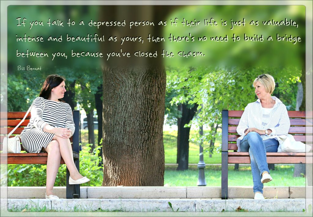 Depression Support 101: If you talk to a depressed person as if their life is just as valuable, intense and beautiful as yours, then there's no need to build a bridge between you, because you've closed the chasm. Bill Barnat