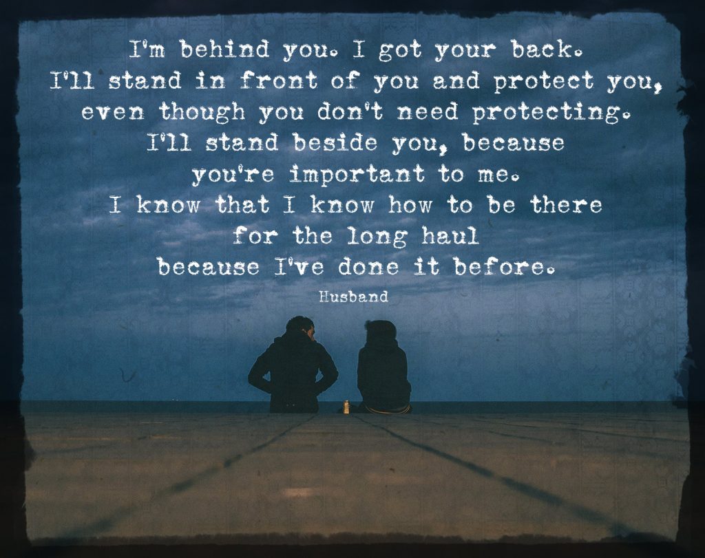 “I’m behind you. I got your back. I’ll stand in front of you and protect you, even though you don’t need protecting. I’ll stand beside you, because you’re important to me. I know that I know how to be there for the long haul because I’ve done it before.” Quote by husband on 3rd anniversary