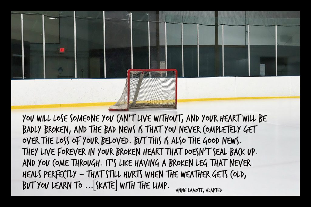 Anne Lamott quote adapted:You will lose someone you can’t live without,and your heart will be badly broken, and the bad news is that you never completely get over the loss of your beloved. But this is also the good news. They live forever in your broken heart that doesn’t seal back up. And you come through. It’s like having a broken leg that never heals perfectly—that still hurts when the weather gets cold, but you learn to...[skate] with the limp. On blog to Humboldt after hockey bus tragedy 
