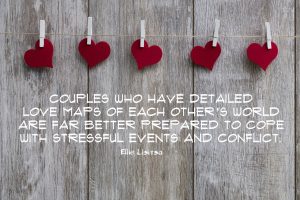 Couples who have detailed love maps of each other's world are far better prepared to cope with stressful events and conflict. Quote by Ellie Lititsia on blog about love maps