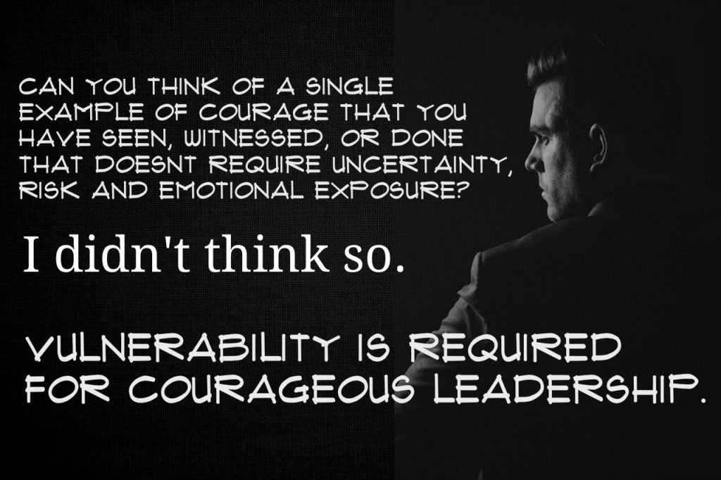 Can you think of a single example of courage that you have seen, witnessed, or done that didn't required uncertainty risk and emotional exposure? I didn't think so. Vulnerability is required for courageous leadership. From Brené Brown's Courage to Lead book