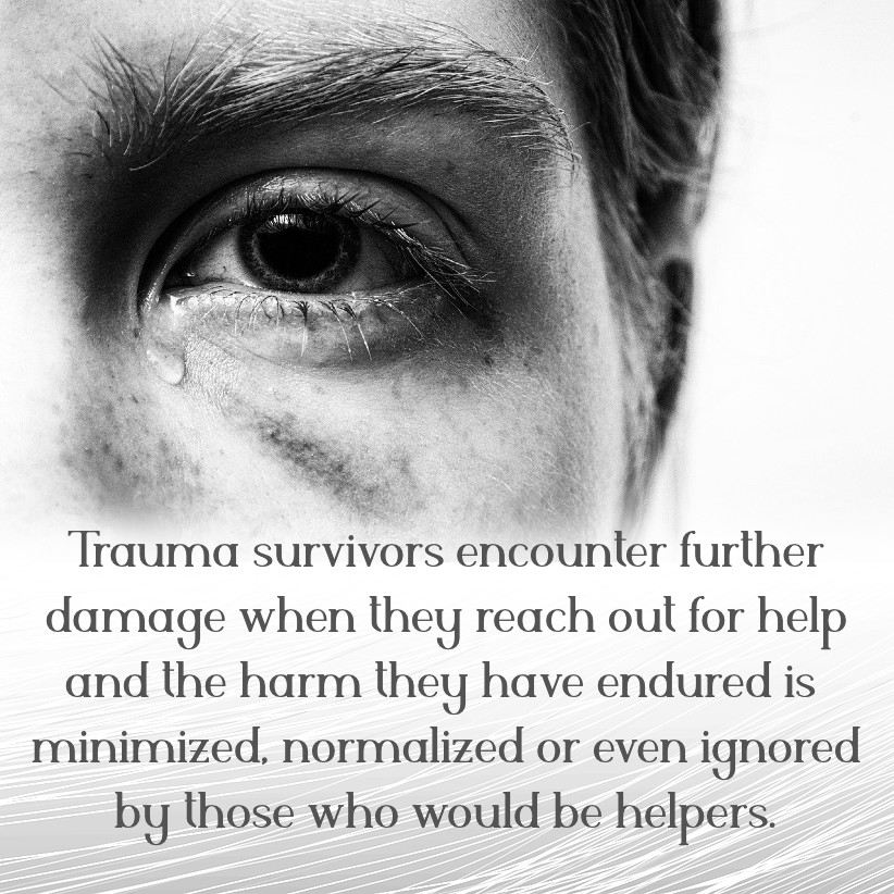 Trauma survivors encounter further damage when they reach out for help and the harm they have endured is minimized, normalized or even ignored by those who would be helpers.