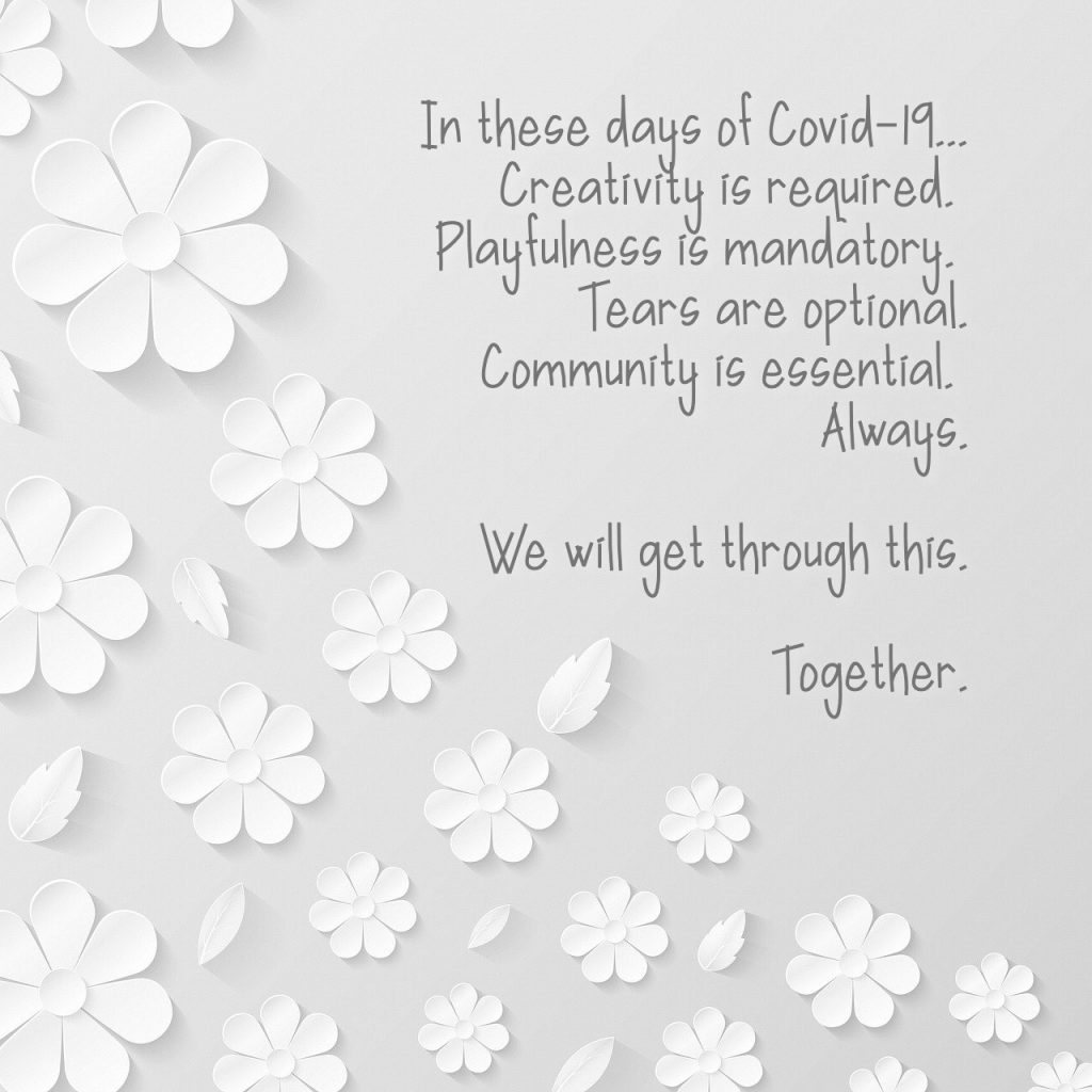 IN these days of Covid-19, creativity is required, playfulness is mandatory, tears are optional and community is essential. Always. We will get through this. Together.