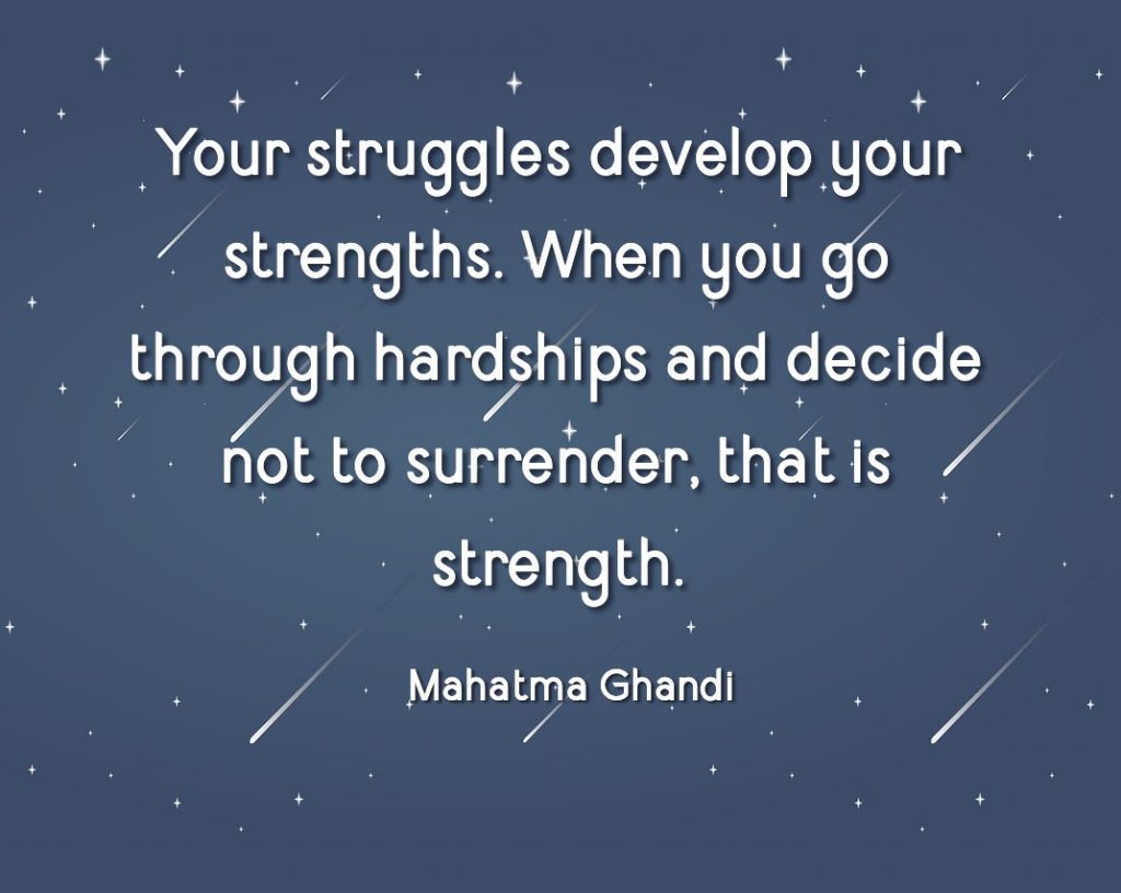 Strength does not come from winning. Your struggles develop your strengths. When you go through hardships and decide not to surrender, that is strength. Mahatma Ghandi