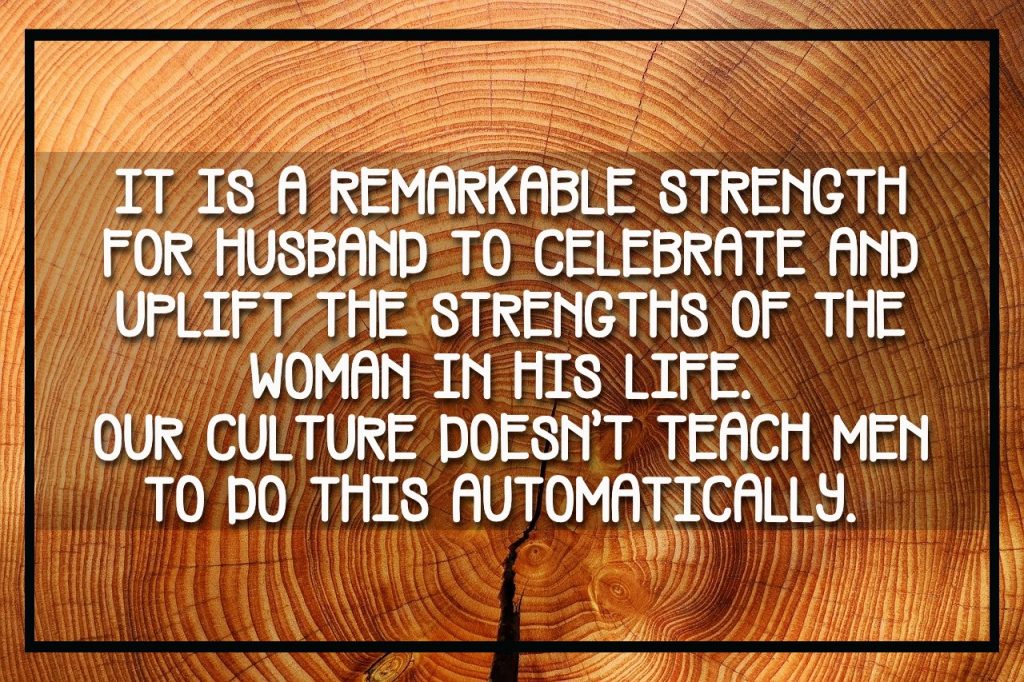 It is a remarkable strength for Husband to celebrate and uplift the strengths of the woman in his life.